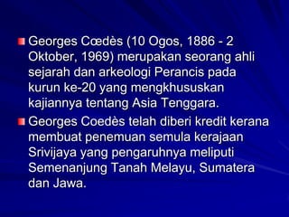 Georges Cœdès (10 Ogos, 1886 - 2
Oktober, 1969) merupakan seorang ahli
sejarah dan arkeologi Perancis pada
kurun ke-20 yang mengkhususkan
kajiannya tentang Asia Tenggara.
Georges Coedès telah diberi kredit kerana
membuat penemuan semula kerajaan
Srivijaya yang pengaruhnya meliputi
Semenanjung Tanah Melayu, Sumatera
dan Jawa.

 