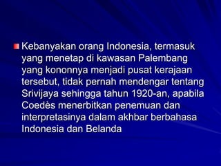 Kebanyakan orang Indonesia, termasuk
yang menetap di kawasan Palembang
yang kononnya menjadi pusat kerajaan
tersebut, tidak pernah mendengar tentang
Srivijaya sehingga tahun 1920-an, apabila
Coedès menerbitkan penemuan dan
interpretasinya dalam akhbar berbahasa
Indonesia dan Belanda

 