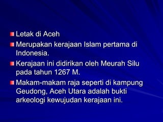 Letak di Aceh
Merupakan kerajaan Islam pertama di
Indonesia.
Kerajaan ini didirikan oleh Meurah Silu
pada tahun 1267 M.
Makam-makam raja seperti di kampung
Geudong, Aceh Utara adalah bukti
arkeologi kewujudan kerajaan ini.

 