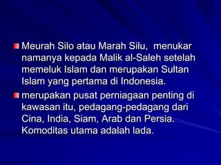 Meurah Silo atau Marah Silu, menukar
namanya kepada Malik al-Saleh setelah
memeluk Islam dan merupakan Sultan
Islam yang pertama di Indonesia.
merupakan pusat perniagaan penting di
kawasan itu, pedagang-pedagang dari
Cina, India, Siam, Arab dan Persia.
Komoditas utama adalah lada.

 