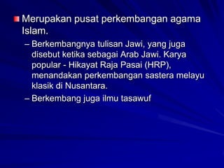 Merupakan pusat perkembangan agama
Islam.
– Berkembangnya tulisan Jawi, yang juga
disebut ketika sebagai Arab Jawi. Karya
popular - Hikayat Raja Pasai (HRP),
menandakan perkembangan sastera melayu
klasik di Nusantara.
– Berkembang juga ilmu tasawuf

 