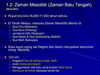 1.2: Zaman Mesolitik (Zaman Batu Tengah)
Mesolithic

Wujud kira-kira 35,000-11,000 tahun dahulu.
Di Tanah Melayu, manusia Zaman Mesolitik ditemui di:
–
–
–
–
–

Gua Cha (Kelantan)
Gua Kecil (Pahang)
Jenderam Hilir (Selangor)
Gua Madai & Gua Gomantong (Sabah)
Gua Niah (Sarawak)

Suku kaum orang asli Negrito dan Senoi merupakan keturunan
orang Mesolitik.
Ciri-ciri:
–
–
–
–

tinggal di Gua & tebing sungai, tasik
mula mencucuk tanam
Menggunakan alat batu yang buatan lebih harus
Membuat tembikar daripada tanah liat

 