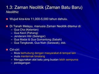 1.3: Zaman Neolitik (Zaman Batu Baru)
Neolithic
Wujud kira-kira 11,000-5,000 tahun dahulu.

Di Tanah Melayu, manusia Zaman Neolitik ditemui di:
–
–
–
–
–

Gua Cha (Kelantan)
Gua Kecil (Pahang)
Jenderam Hilir (Selangor)
Gua Madai & Gua Gomantong (Sabah)
Gua Tengkorak, Gua Niah (Sarawak), dsb.

Ciri-ciri:
–
–
–
–

Mula berhubung dengan masyarakat di tempat lain
mula menternak binatang
Menggunakan alat batu yang buatan lebih sempurna
perdagangan

 