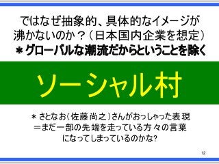 ではなぜ抽象的、具体的なイメージが
沸かないのか？＇日本国内企業を想定（
）グローバルな潮流だからということを除く

ソーシャル村
）さとなお＇佐藤尚之（さんがおっしゃった表現
＝まだ一部の先端を走っている方々の言葉
になってしまっているのかな?
12

 