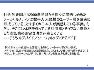 社会的要因から2000年初頭から徐々に浸透し始めた
ソーシャルメディアは数千万人規模のユーザー層を確実に
形成していることは多くの日本人が実感している事実。た
だし、そこには体感を伴っている利用感とそうでない漠然と
した空気感の確実な溝が存在している
・・・デジタルデバイド／ソーシャルメディアデバイド
多くの日本人＇特に都市生活者（はおそらく、ソーシャルメディアに対して、
メディアというにはもっと距離のある漠然とした、なんともいい難い違和感を覚えている
のでは。それはソーシャルメディアに日々触れている私自身も感じる違和感。

16

 