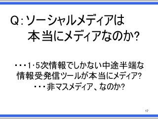 Q：ソーシャルメディアは
本当にメディアなのか?
・・・1･5次情報でしかない中途半端な
情報受発信ツールが本当にメディア?
・・・非マスメディア、なのか?
17

 