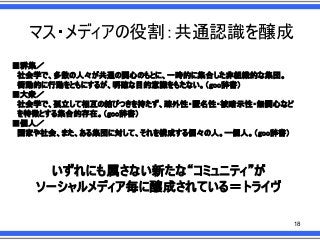 マス・メディアの役割：共通認識を醸成
■群集／
社会学で、多数の人々が共通の関心のもとに、一時的に集合した非組織的な集団。
衝動的に行動をともにするが、明確な目的意識をもたない。＇goo辞書（
■大衆／
社会学で、孤立して相互の結びつきを持たず、疎外性・匿名性・被暗示性・無関心など
を特徴とする集合的存在。＇goo辞書（
■個人／
国家や社会、また、ある集団に対して、それを構成する個々の人。一個人。＇goo辞書（

いずれにも属さない新たな“コミュニティ”が
ソーシャルメディア毎に醸成されている＝トライヴ
18

 