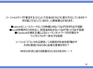ソーシャルメディアが普及することによって社会はどのように変わろうとしているのか？
何が起ころうとしているのか、に興味関心があります。

■twitterのニュースフィードとしての特徴とゆるいつながりを作り出す役割
■mixiの仲間内だけのゆるい、同窓会的なゆるいつながりをつくり出す役割
■Facebookの実名主義によるヒューマンネットワークの可視化や
ウェブとリアルが一体化する役割
ソーシャル“X”といわれる潮流／この潮流が社会を揺り動かす
大きな潮流となるために必要な要素は何か？

WEB3.0の次に迎える局面はどんなものなのか・・・？

22

 
