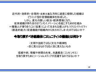 近代的・効率的・合理的・成果主義な方向に過度に傾倒した組織は
ピラミッド型の官僚組織体を形成した。
しかし、変化の激しい政治・経済環境になり、
従来組織が持ち合わせていたイノベーションを起こすための仕組み
＝複数人が寄り合うこと＇協業（によって生まれる個人がもつクリエイティビティ
＇創造的能力（促進機能が組織内から失われてしまったのではないか？

今取り戻すべき組織体＇コミュニティ（の機能とは何か？
・文明や技術ではなく文化や精神性
・目に見えるものではなく目に見えないもの
信頼や絆、情報や時間の共有、共通概念＇コンセンサス（
を取り戻すためにソーシャルメディアが活躍するのではないか？

28

 