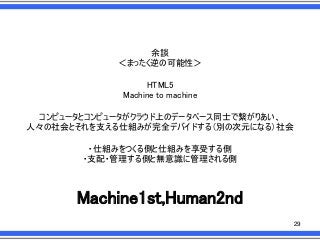 余談
＜まったく逆の可能性＞
HTML5
Machine to machine
コンピュータとコンピュータがクラウド上のデータベース同士で繋がりあい、
人々の社会とそれを支える仕組みが完全デバイドする＇別の次元になる（社会
・仕組みをつくる側と仕組みを享受する側
・支配・管理する側と無意識に管理される側

Machine1st,Human2nd
29

 