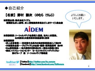 ◆自己紹介
【名前】 野村 謙次 ＇のむら けんじ（
■所属企業：株式会社アイデム
新聞折込求人紙等、求人情報提供事業及び人材サービス業全般

よろしくお願い
いたします。

■業務概要：ソーシャルメディア企業導入推進、社内人材開発、
公共団体との雇用促事業推進等に従事
■経歴概要
・求人広告営業・・・東京都中央区内の地域営業担当として約5年
・本部媒体企画・・・ジョブアイデムの企画・編集・販売推進等 約4年
・Web販売推進・・・社内販売支援を約2年→現在の業務に至る
・現在＞ITソリューションセンター セールスマネジメントディヴィジョン
第2グループ 兼 ソーシャルメディア戦略室

【Twitter】http://twitter.com/kz_nomura
【Facebook】http://www.facebook.com/KzNomura
2

 