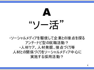 A
“ソー活”
・ソーシャルメディアを駆使して企業との接点を探る
アンチ・ナビ型の就職活動？
・人材ケア、人材発掘、接点づくり等
人材との関係づくりをソーシャルメディア中心に
実施する採用活動？
6

 