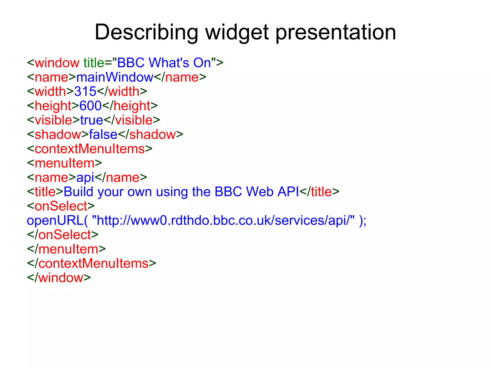 Describing widget presentation < window  title =&quot; BBC What's On &quot;> < name > mainWindow </ name >  < width > 315 </ width > < height > 600 </ height > < visible > true </ visible > < shadow > false </ shadow > < contextMenuItems > < menuItem > < name > api </ name > < title > Build your own using the BBC Web API </ title > < onSelect > openURL( &quot;http://www0.rdthdo.bbc.co.uk/services/api/&quot; ); </ onSelect > </ menuItem > </ contextMenuItems > </ window > 