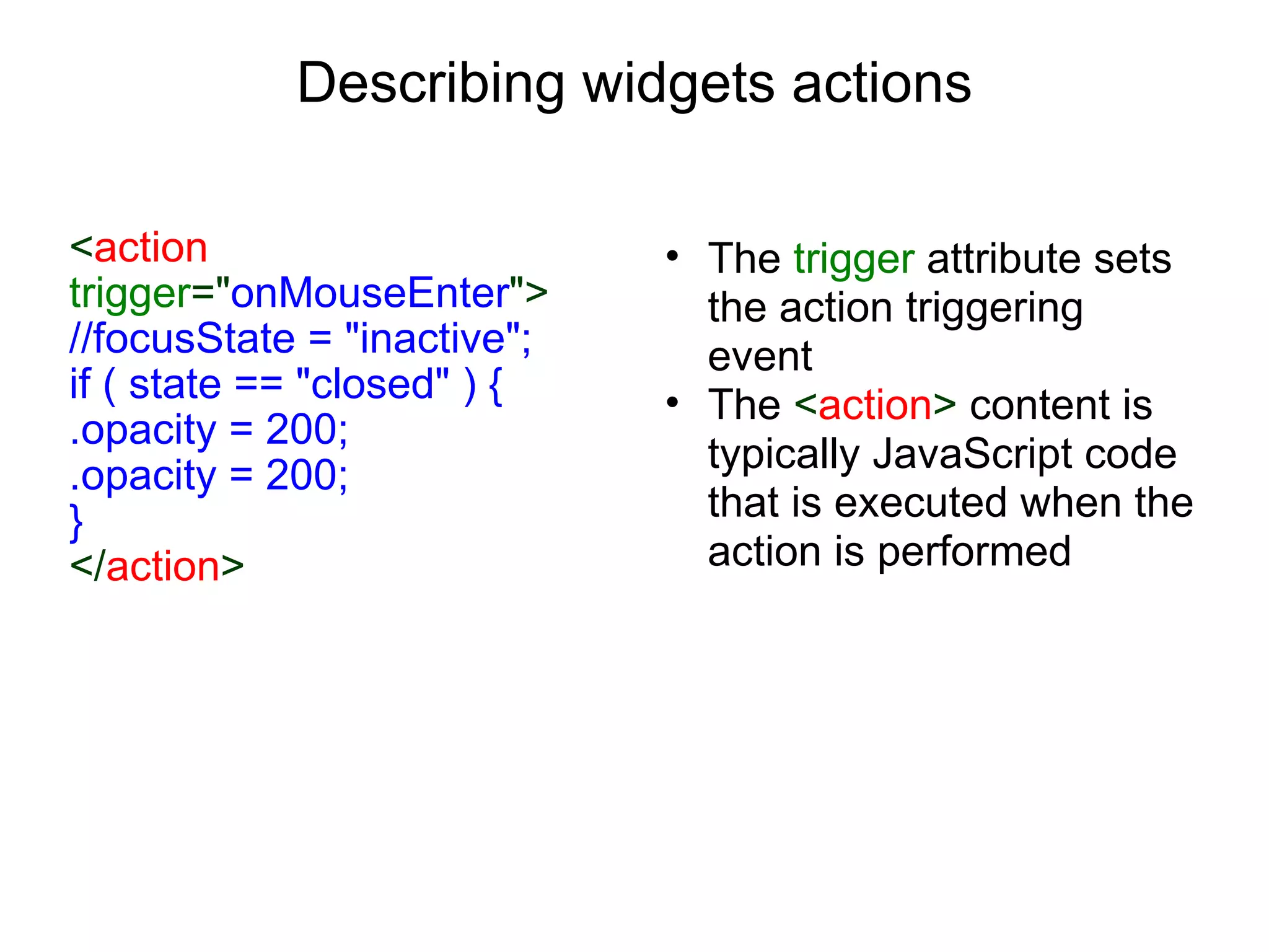 Describing widgets actions < action  trigger =&quot; onMouseEnter &quot;> //focusState = &quot;inactive&quot;; if ( state == &quot;closed&quot; ) { .opacity = 200; .opacity = 200; } </ action > The  trigger  attribute sets the action triggering event The  < action >  content is typically JavaScript code that is executed when the action is performed 