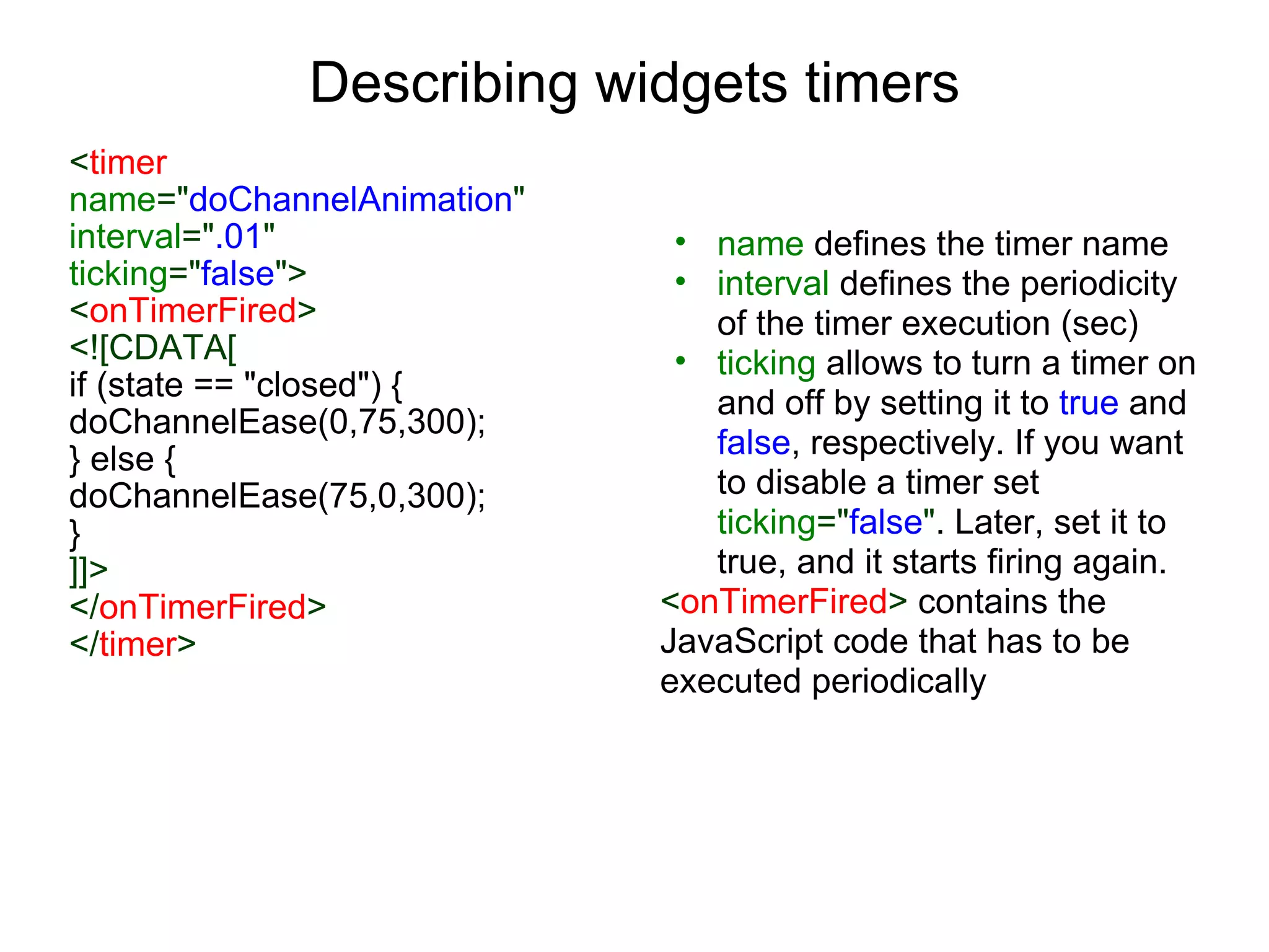 Describing widgets timers < timer  name =&quot; doChannelAnimation &quot;  interval =&quot; .01 &quot;   ticking =&quot; false &quot;> < onTimerFired > <![CDATA[ if (state == &quot;closed&quot;) { doChannelEase(0,75,300); } else { doChannelEase(75,0,300); } ]]> </ onTimerFired > </ timer > name  defines the timer name interval  defines the periodicity of the timer execution (sec) ticking  allows to turn a timer on and off by setting it to  true  and  false , respectively. If you want to disable a timer set  ticking =&quot; false &quot; . Later, set it to true, and it starts firing again. < onTimerFired >  contains the JavaScript code that has to be executed periodically 