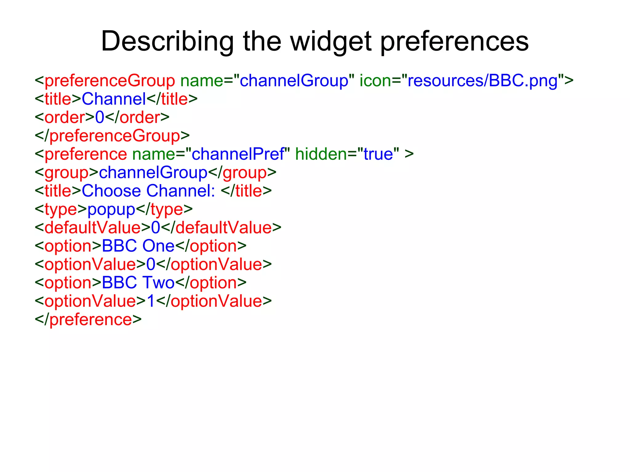 Describing the widget preferences < preferenceGroup  name =&quot; channelGroup &quot;  icon =&quot; resources/BBC.png &quot;> < title > Channel </ title > < order > 0 </ order > </ preferenceGroup > < preference  name =&quot; channelPref &quot;  hidden =&quot; true &quot;   > < group > channelGroup </ group > < title > Choose Channel:  </ title > < type > popup </ type > < defaultValue > 0 </ defaultValue > < option > BBC One </ option > < optionValue > 0 </ optionValue > < option > BBC Two </ option > < optionValue > 1 </ optionValue > </ preference >   