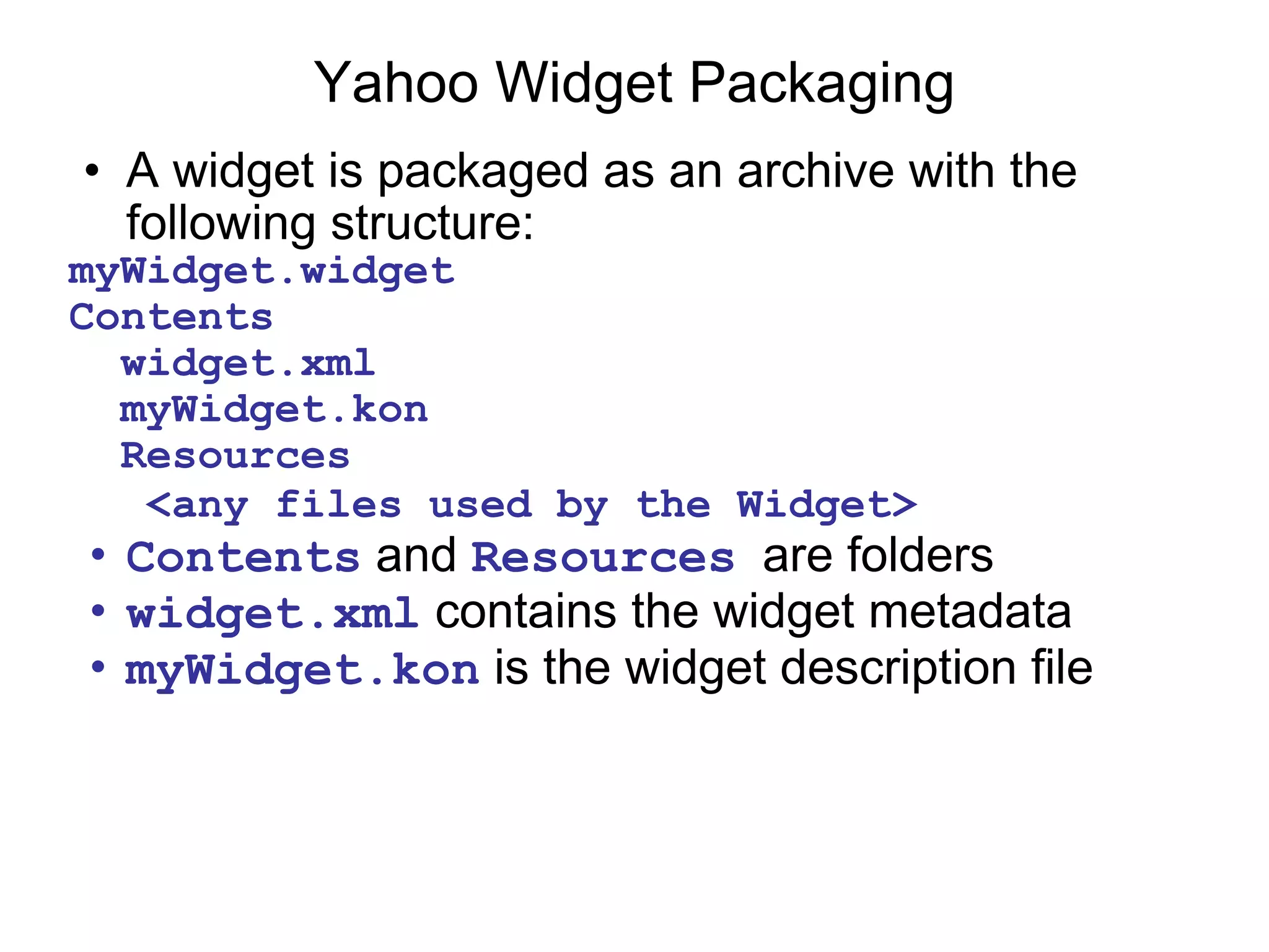 Yahoo Widget Packaging A widget is packaged as an archive with the following structure: myWidget.widget  Contents    widget.xml    myWidget.kon    Resources     <any files used by the Widget>   Contents  and  Resources   are folders widget.xml  contains the widget metadata myWidget.kon  is the widget description file 
