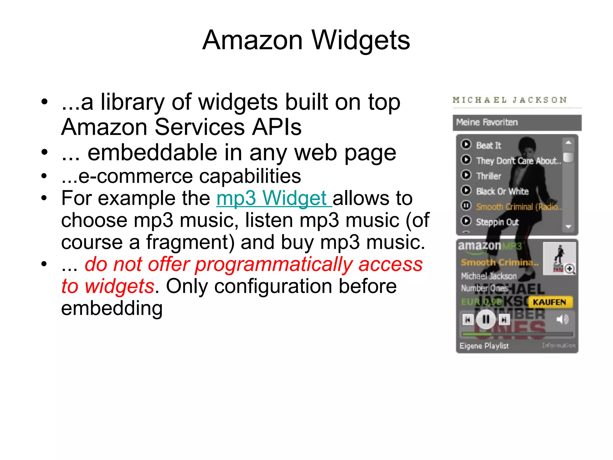 Amazon Widgets ...a library of widgets built on top Amazon Services APIs ... embeddable in any web page ...e-commerce capabilities  For example the  mp3 Widget  allows to choose mp3 music, listen mp3 music (of course a fragment) and buy mp3 music.  ...  do not offer programmatically access to widgets . Only configuration before embedding 