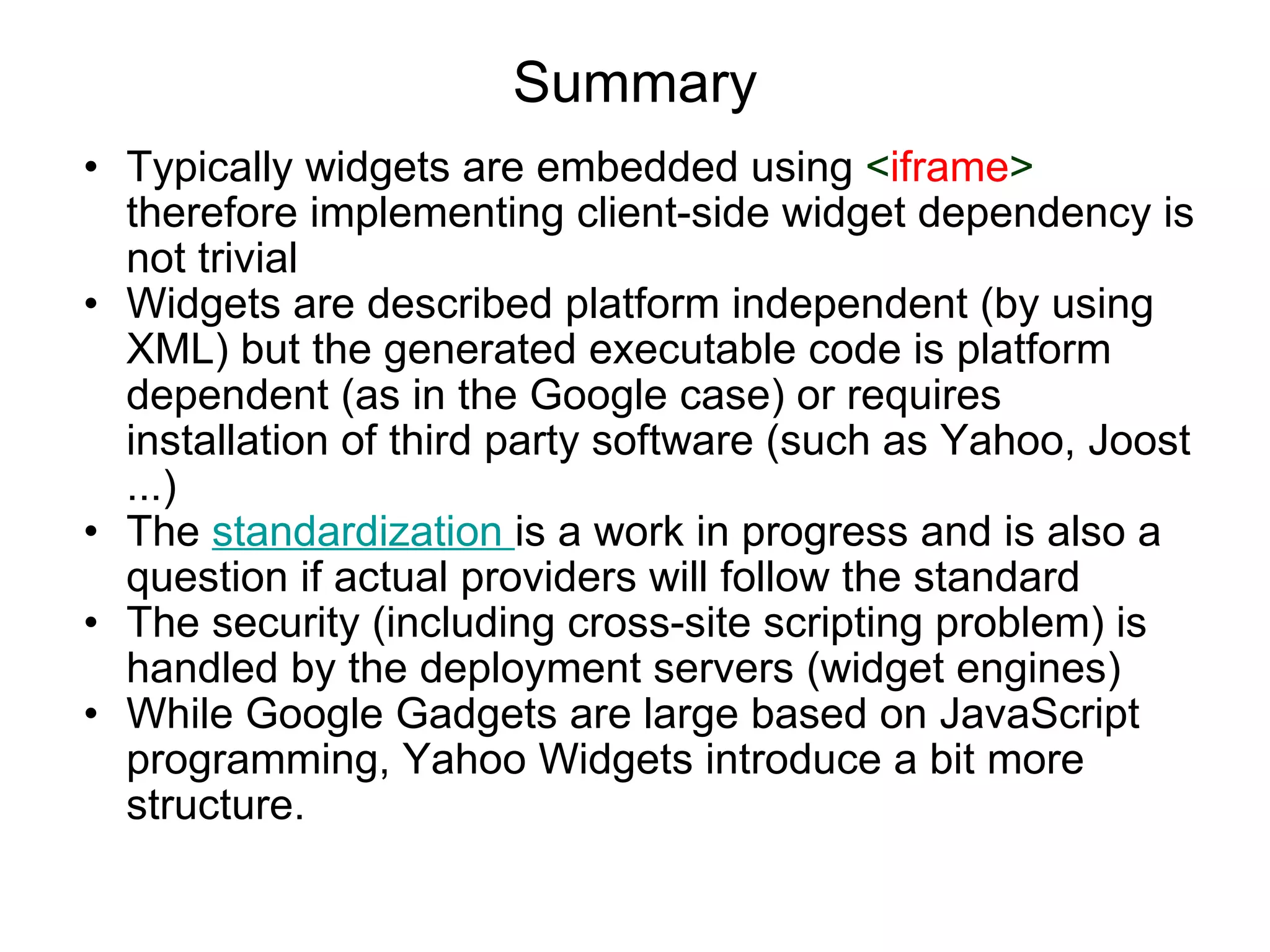 Summary Typically widgets are embedded using  < iframe >  therefore implementing client-side widget dependency is not trivial Widgets are described platform independent (by using XML) but the generated executable code is platform dependent (as in the Google case) or requires installation of third party software (such as Yahoo, Joost ...) The  standardization  is a work in progress and is also a question if actual providers will follow the standard The security (including cross-site scripting problem) is handled by the deployment servers (widget engines) While Google Gadgets are large based on JavaScript programming, Yahoo Widgets introduce a bit more structure. 