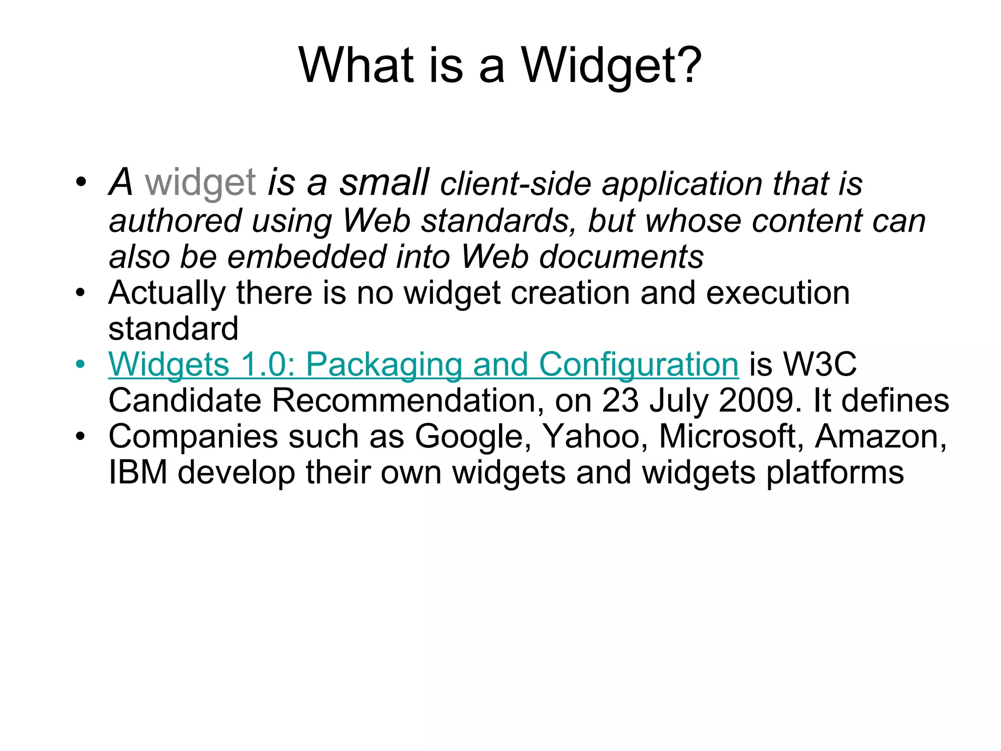 What is a Widget? A  widget  is a small  client-side application that is authored using Web standards, but whose content can also be embedded into Web documents Actually there is no widget creation and execution standard  Widgets 1.0: Packaging and Configuration  is W3C Candidate Recommendation, on 23 July 2009. It defines  Companies such as Google, Yahoo, Microsoft, Amazon, IBM develop their own widgets and widgets platforms 