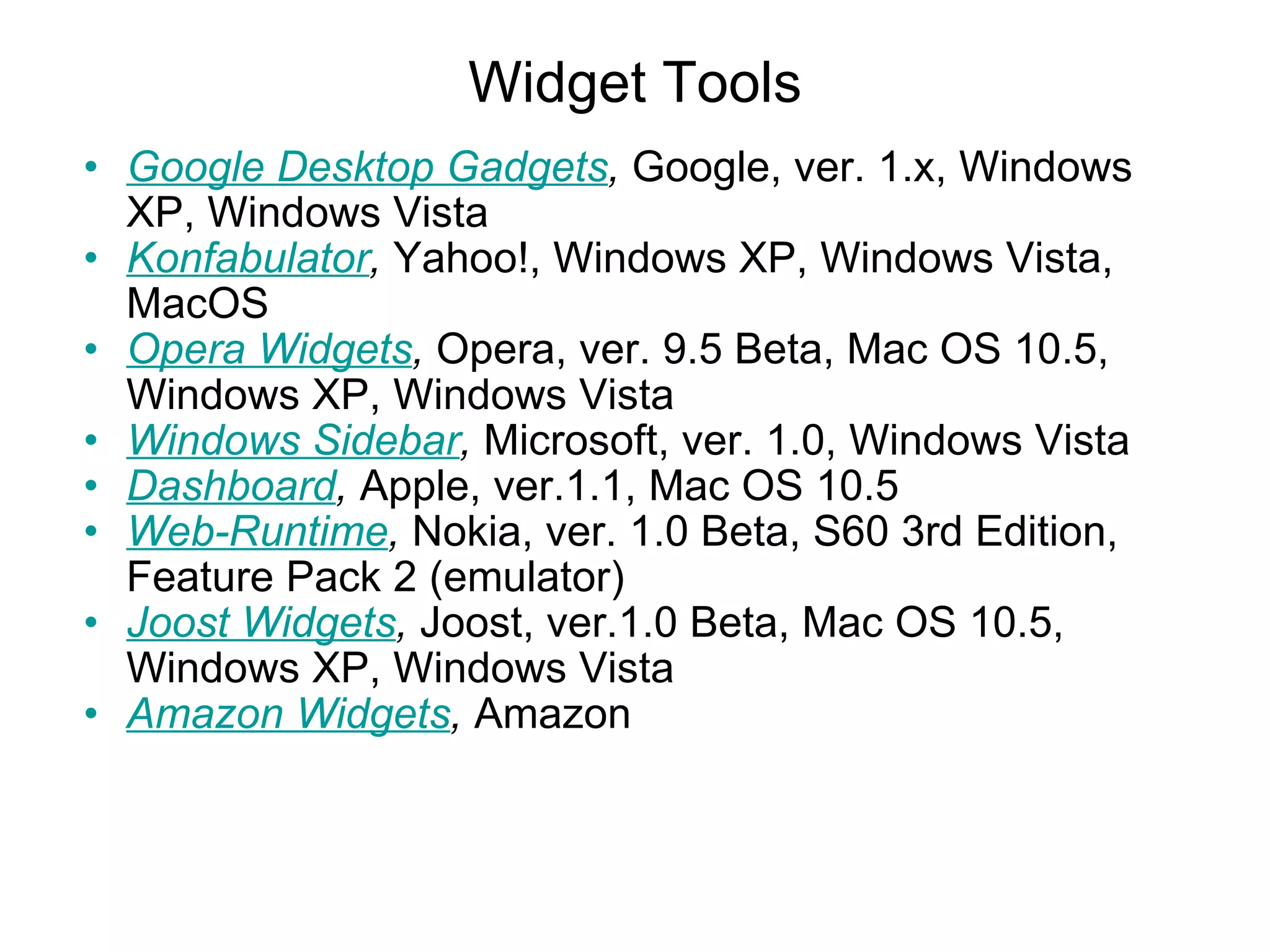Widget Tools Google Desktop Gadgets ,  Google, ver. 1.x, Windows XP, Windows Vista Konfabulator ,  Yahoo!, Windows XP, Windows Vista, MacOS Opera Widgets ,  Opera, ver. 9.5 Beta, Mac OS 10.5, Windows XP, Windows Vista Windows Sidebar ,  Microsoft, ver. 1.0, Windows Vista Dashboard ,  Apple, ver.1.1, Mac OS 10.5 Web-Runtime ,  Nokia, ver. 1.0 Beta, S60 3rd Edition, Feature Pack 2 (emulator) Joost Widgets ,  Joost, ver.1.0 Beta, Mac OS 10.5, Windows XP, Windows Vista Amazon Widgets ,  Amazon   
