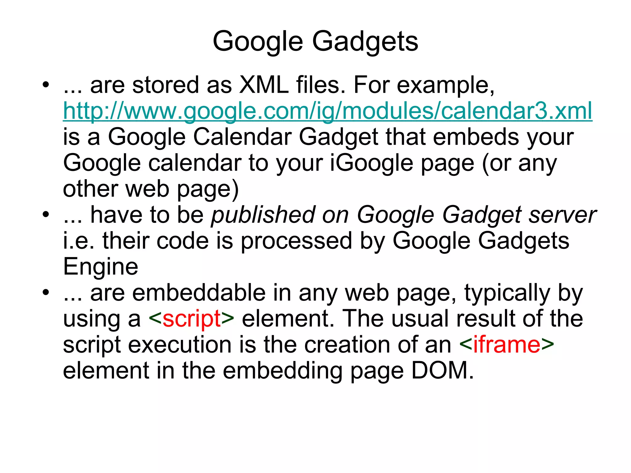 Google Gadgets ... are stored as XML files. For example,  http://www.google.com/ig/modules/calendar3.xml  is a Google Calendar Gadget that embeds your Google calendar to your iGoogle page (or any other web page)  ... have to be  published on Google Gadget server  i.e. their code is processed by Google Gadgets Engine ... are embeddable in any web page, typically by using a  < script >  element. The usual result of the script execution is the creation of an  < iframe >  element in the embedding page DOM. 