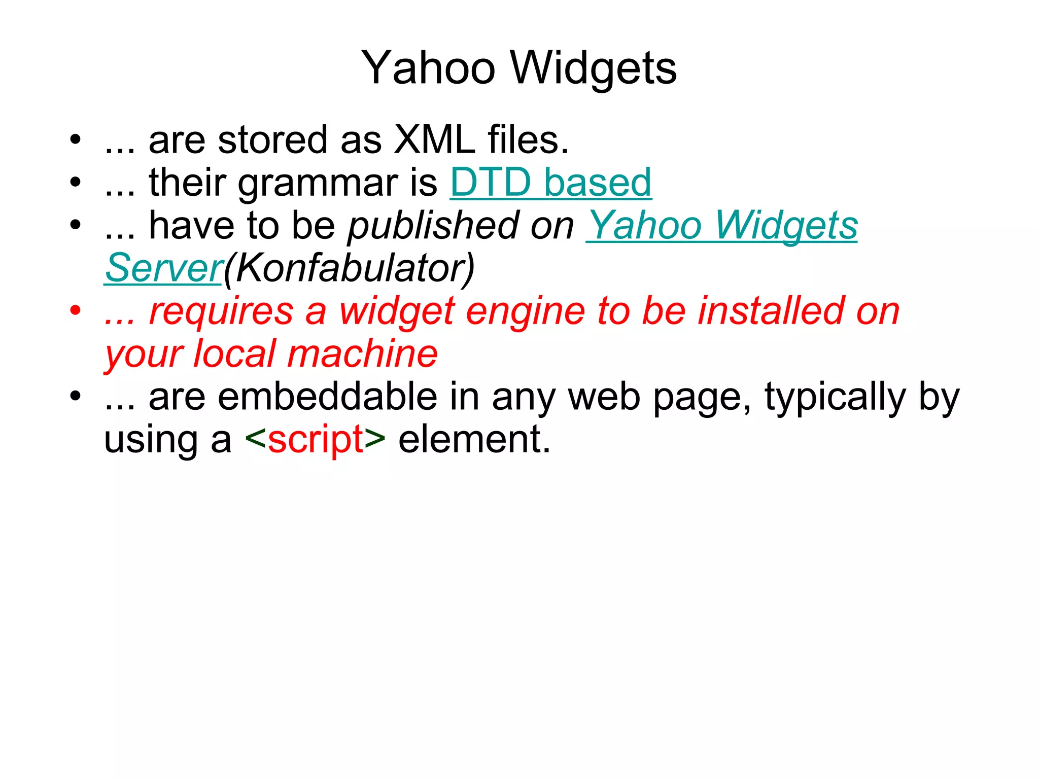 Yahoo Widgets ... are stored as XML files.  ... their grammar is  DTD based ... have to be  published on  Yahoo Widgets Server (Konfabulator) ... requires a widget engine to be installed on your local machine ... are embeddable in any web page, typically by using a  < script >  element.  