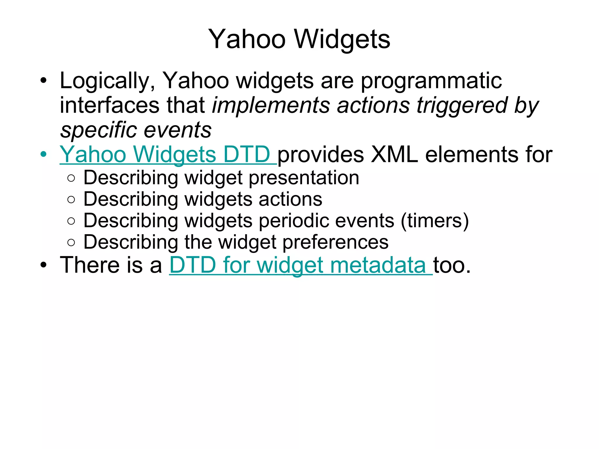 Yahoo Widgets Logically, Yahoo widgets are programmatic interfaces that  implements actions triggered by specific events Yahoo Widgets DTD  provides XML elements for Describing widget presentation Describing widgets actions Describing widgets periodic events (timers) Describing the widget preferences There is a  DTD for widget metadata  too. 