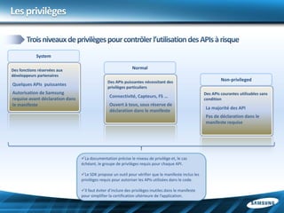 Les privilèges


             System

Des fonctions réservées aux                                   Normal
développeurs partenaires
                                                Des APIs puissantes nécessitant des                             Non-privileged
Quelques APIs puissantes
                                                privilèges particuliers
Autorisation de Samsung                                                                                Des APIs courantes utilisables sans
                                                 Connectivité, Capteurs, FS …
requise avant déclaration dans                                                                         condition
le manifeste                                     Ouvert à tous, sous réserve de
                                                                                                       La majorité des API
                                                 déclaration dans le manifeste
                                                                                                       Pas de déclaration dans le
                                                                                                       manifeste requise




                                 La documentation précise le niveau de privilège et, le cas
                                 échéant, le groupe de privilèges requis pour chaque API.

                                 Le SDK propose un outil pour vérifier que le manifeste inclus les
                                 privilèges requis pour autoriser les APIs utilisées dans le code.

                                 Il faut éviter d’inclure des privilèges inutiles dans le manifeste
                                 pour simplifier la certification ultérieure de l’application.
 