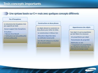 Trois concepts importants


       Pas d’Exceptions

Le mécanisme des Exceptions n’est    Construction en deux phases
pas supporté par bada
                                    Les objets doivent se construire en      Appartenance des objets
Aucun support des Exceptions
                                    deux phases pour éviter les fuites
A la place :                                                              Tout objet n’a qu’un propriétaire
                                     Le constructeur n’alloue rien
Renvoi d’un Result                                                       qui doit libérer les ressouces
Utilisation de SetLastResult()      Allocation déportée dans
                                                                          Un propriétaire par objet
et GetLastResult()                   la méthode Construct()
                                                                          Transmission de propriété
                                     Son Result indique la résultat
                                     de la construction                   Méthodes en xN :
                                                                          L’appelant est propriétaire
                                                                          du résultat et doit donc le
                                                                          détruire en temps voulu
 