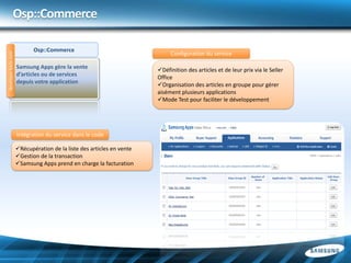 Osp::Commerce

                            Osp::Commerce
                                                                            Configuration du service
developer.bada.com




                     Samsung Apps gère la vente
                                                                       Définition des articles et de leur prix via le Seller
                     d’articles ou de services
                                                                       Office
                     depuis votre application
                                                                       Organisation des articles en groupe pour gérer
                                                                       aisément plusieurs applications
                                                                       Mode Test pour faciliter le développement




                     Intégration du service dans le code

                     Récupération de la liste des articles en vente
                     Gestion de la transaction
                     Samsung Apps prend en charge la facturation
 