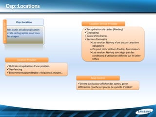 Osp::Locations

                             Osp::Location
                                                                               Location Service Provider
developer.bada.com




                     Des outils de géolocalisation                         Récupération de cartes (Navteq)
                     et de cartographie pour tous                          Geocoding
                     les usages                                            Calcul d’itinéraires
                                                                           Service d’annuaire
                                                                               Les services Navteq n’ont aucun caractère
                                                                                 obligatoire
                                                                               On peut donc utiliser d’autres fournisseurs
                                                                               Les services Navteq sont régis par des
                                                                                 conditions d’utilisation définies sur le Seller
                             Location Provider                                   Office

                     Outil de récupération d’une position
                     GeoFencing
                     Entièrement paramétrable : fréquence, moyen…
                                                                                 Map Control

                                                                     Divers outils pour afficher des cartes, gérer
                                                                     différentes couches et placer des points d’intérêt
 