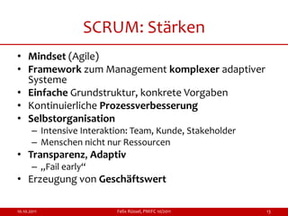 SCRUM: Stärken
• Mindset (Agile)
• Framework zum Management komplexer adaptiver
  Systeme
• Einfache Grundstruktur, konkrete Vorgaben
• Kontinuierliche Prozessverbesserung
• Selbstorganisation
       – Intensive Interaktion: Team, Kunde, Stakeholder
       – Menschen nicht nur Ressourcen
• Transparenz, Adaptiv
       – „Fail early“
• Erzeugung von Geschäftswert

10.10.2011                 Felix Rüssel, PMIFC 10/2011     13
 