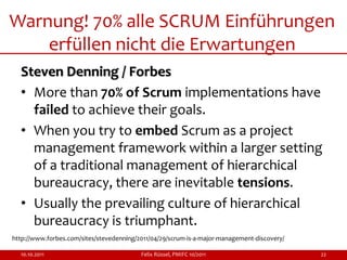 Warnung! 70% alle SCRUM Einführungen
    erfüllen nicht die Erwartungen
  Steven Denning / Forbes
  • More than 70% of Scrum implementations have
    failed to achieve their goals.
  • When you try to embed Scrum as a project
    management framework within a larger setting
    of a traditional management of hierarchical
    bureaucracy, there are inevitable tensions.
  • Usually the prevailing culture of hierarchical
    bureaucracy is triumphant.
http://www.forbes.com/sites/stevedenning/2011/04/29/scrum-is-a-major-management-discovery/

  10.10.2011                              Felix Rüssel, PMIFC 10/2011                        22
 