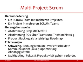 Multi-Project-Scrum
Herausforderung
• Ein SCRUM Team mit mehreren Projekten
• Ein Projekt in mehreren SCRUM-Teams
Herangehensweise
• Abstimmung Projektleiter/PO
• Abstimmung POs über Teams und Themen hinweg
• Product Backlog als langfristige Roadmap
Erfahrungen
• Schwierig. Reibungsverluste! Wer entscheidet?
  Kommunikation! Lokale Optimierung!
  Abhängigkeiten!
• Multitasking: Fokus & Produktivität gehen verloren.
10.10.2011           Felix Rüssel, PMIFC 10/2011        26
 