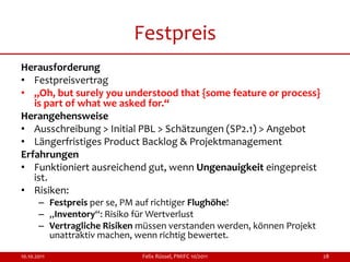 Festpreis
Herausforderung
• Festpreisvertrag
• „Oh, but surely you understood that {some feature or process}
   is part of what we asked for.“
Herangehensweise
• Ausschreibung > Initial PBL > Schätzungen (SP2.1) > Angebot
• Längerfristiges Product Backlog & Projektmanagement
Erfahrungen
• Funktioniert ausreichend gut, wenn Ungenauigkeit eingepreist
   ist.
• Risiken:
       – Festpreis per se, PM auf richtiger Flughöhe!
       – „Inventory“: Risiko für Wertverlust
       – Vertragliche Risiken müssen verstanden werden, können Projekt
         unattraktiv machen, wenn richtig bewertet.

10.10.2011                    Felix Rüssel, PMIFC 10/2011                28
 