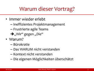 Warum dieser Vortrag?
• Immer wieder erlebt
       – Ineffizientes Projektmanagement
       – Frustrierte agile Teams
       „Wir“ gegen „Die“
• Warum?
       – Bürokratie
       – Das WARUM nicht verstanden
       – Kontext nicht verstanden
       – Die eigenen Möglichkeiten überschätzt

10.10.2011              Felix Rüssel, PMIFC 10/2011   3
 