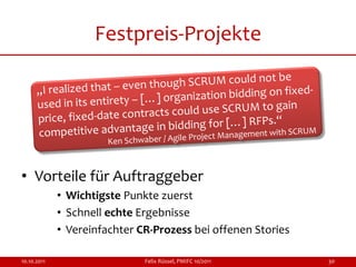 Festpreis-Projekte




• Vorteile für Auftraggeber
             • Wichtigste Punkte zuerst
             • Schnell echte Ergebnisse
             • Vereinfachter CR-Prozess bei offenen Stories

10.10.2011                    Felix Rüssel, PMIFC 10/2011     30
 