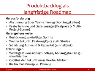 Produktbacklog als
             langfristige Roadmap
Herausforderung
• Abstimmung über Teams hinweg (Abhängigkeiten)
• Feste Termine und Lieferzusagen(Festpreis & Multi-
  Project-Scrum)
Herangehensweise
• Bestückung zukünftiger Sprints
• Weit in Zukunft: Features/Epics statt Stories
• Schätzung Aufwand & Kapazität (schnell/gut)
Erfahrungen
• Wichtige Diskussionsgrundlage, Abhängigkeiten gut
  visualisierbar
• Großteil der Zukunft muss flexibel bleiben
• Risiko: Pull-Prinzip vs. Planung
10.10.2011            Felix Rüssel, PMIFC 10/2011      31
 