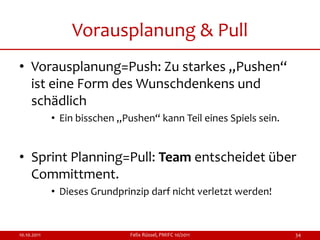 Vorausplanung & Pull
• Vorausplanung=Push: Zu starkes „Pushen“
  ist eine Form des Wunschdenkens und
  schädlich
             • Ein bisschen „Pushen“ kann Teil eines Spiels sein.


• Sprint Planning=Pull: Team entscheidet über
  Committment.
             • Dieses Grundprinzip darf nicht verletzt werden!


10.10.2011                    Felix Rüssel, PMIFC 10/2011           34
 