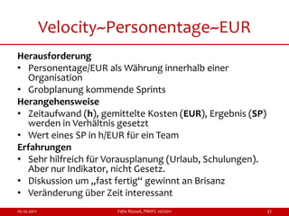 Velocity~Personentage~EUR
Herausforderung
• Personentage/EUR als Währung innerhalb einer
  Organisation
• Grobplanung kommende Sprints
Herangehensweise
• Zeitaufwand (h), gemittelte Kosten (EUR), Ergebnis (SP)
  werden in Verhältnis gesetzt
• Wert eines SP in h/EUR für ein Team
Erfahrungen
• Sehr hilfreich für Vorausplanung (Urlaub, Schulungen).
  Aber nur Indikator, nicht Gesetz.
• Diskussion um „fast fertig“ gewinnt an Brisanz
• Veränderung über Zeit interessant
10.10.2011            Felix Rüssel, PMIFC 10/2011           37
 