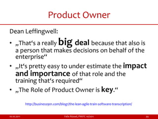 Product Owner
Dean Leffingwell:
• „That‘s a really                 big
                         deal because that also is
  a person that makes decisions on behalf of the
  enterprise“
• „It‘s pretty easy to under estimate the impact
  and importance of that role and the
  training that‘s required“
• „The Role of Product Owner is key.“

             http://business901.com/blog1/the-lean-agile-train-software-transcription/


10.10.2011                             Felix Rüssel, PMIFC 10/2011                       39
 