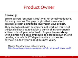 Product Owner
Reason 5:
Scrum delivers ‘business value’. Well no, actually it doesn’t.
For many reasons. The guys or girls that know about
business are not going to be involved in your project.
They like to lunch with customers, not work on this weird
thing called backlog to explain a bunch of introvert nerdy
software developers what to do. So your team ends up
with a junior help desk employee as a product owner. And
besides, your whole ICT department is a cost center
anyhow. So don’t start about business value.

      Maurits Rijk, Why Scrum will never work,
      http://maurits.wordpress.com/2011/07/13/why-scrum-will-never-work/


10.10.2011                    Felix Rüssel, PMIFC 10/2011                  40
 