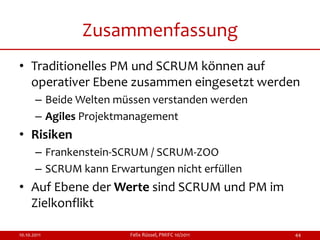 Zusammenfassung
• Traditionelles PM und SCRUM können auf
  operativer Ebene zusammen eingesetzt werden
       – Beide Welten müssen verstanden werden
       – Agiles Projektmanagement
• Risiken
       – Frankenstein-SCRUM / SCRUM-ZOO
       – SCRUM kann Erwartungen nicht erfüllen
• Auf Ebene der Werte sind SCRUM und PM im
  Zielkonflikt

10.10.2011              Felix Rüssel, PMIFC 10/2011   44
 