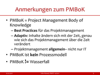 Anmerkungen zum PMBoK
• PMBoK = Project Management Body of
  Knowledge
       – Best Practices für das Projektmanagement
       – Adaptiv: Inhalte ändern sich mit der Zeit, genau
         wie sich das Projektmanagement über die Zeit
         verändert
       – Projektmanagement allgemein– nicht nur IT
• PMBoK ist kein Prozessmodell
• PMBoK != Wasserfall

10.10.2011               Felix Rüssel, PMIFC 10/2011        6
 