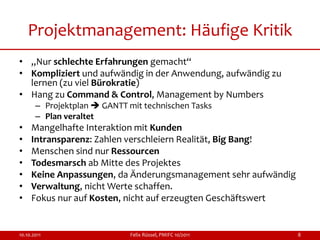 Projektmanagement: Häufige Kritik
• „Nur schlechte Erfahrungen gemacht“
• Kompliziert und aufwändig in der Anwendung, aufwändig zu
  lernen (zu viel Bürokratie)
• Hang zu Command & Control, Management by Numbers
       – Projektplan  GANTT mit technischen Tasks
       – Plan veraltet
•    Mangelhafte Interaktion mit Kunden
•    Intransparenz: Zahlen verschleiern Realität, Big Bang!
•    Menschen sind nur Ressourcen
•    Todesmarsch ab Mitte des Projektes
•    Keine Anpassungen, da Änderungsmanagement sehr aufwändig
•    Verwaltung, nicht Werte schaffen.
•    Fokus nur auf Kosten, nicht auf erzeugten Geschäftswert


10.10.2011                    Felix Rüssel, PMIFC 10/2011       8
 