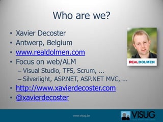 Who are we?
•   Xavier Decoster
•   Antwerp, Belgium
•   www.realdolmen.com
•   Focus on web/ALM
    – Visual Studio, TFS, Scrum, ...
    – Silverlight, ASP.NET, ASP.NET MVC, …
• http://www.xavierdecoster.com
• @xavierdecoster

                       www.visug.be
 