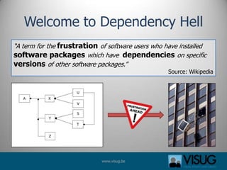 Welcome to Dependency Hell
“A term for the frustration of software users who have installed
software packages which have dependencies on specific
versions of other software packages.”
                                                   Source: Wikipedia




                             www.visug.be
 