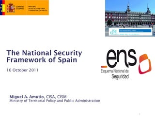 The National Security
Framework of Spain
10 October 2011




 Miguel A. Amutio, CISA, CISM
 Ministry of Territorial Policy and Public Administration


                                                            1
 