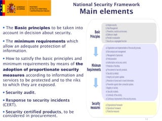 National Security Framework
                                       Main elements

 The Basic principles to be taken into
account in decision about security.

  The minimum requirements which
allow an adequate protection of
information.
  How to satisfy the basic principles and
minimum requirements by means of the
adoption of proportionate security
measures according to information and
services to be protected and to the riks
to which they are exposed.
 Security audit.
  Response to security incidents
(CERT).
 Security certified products, to be
considered in procurement.
                                                                 12
 